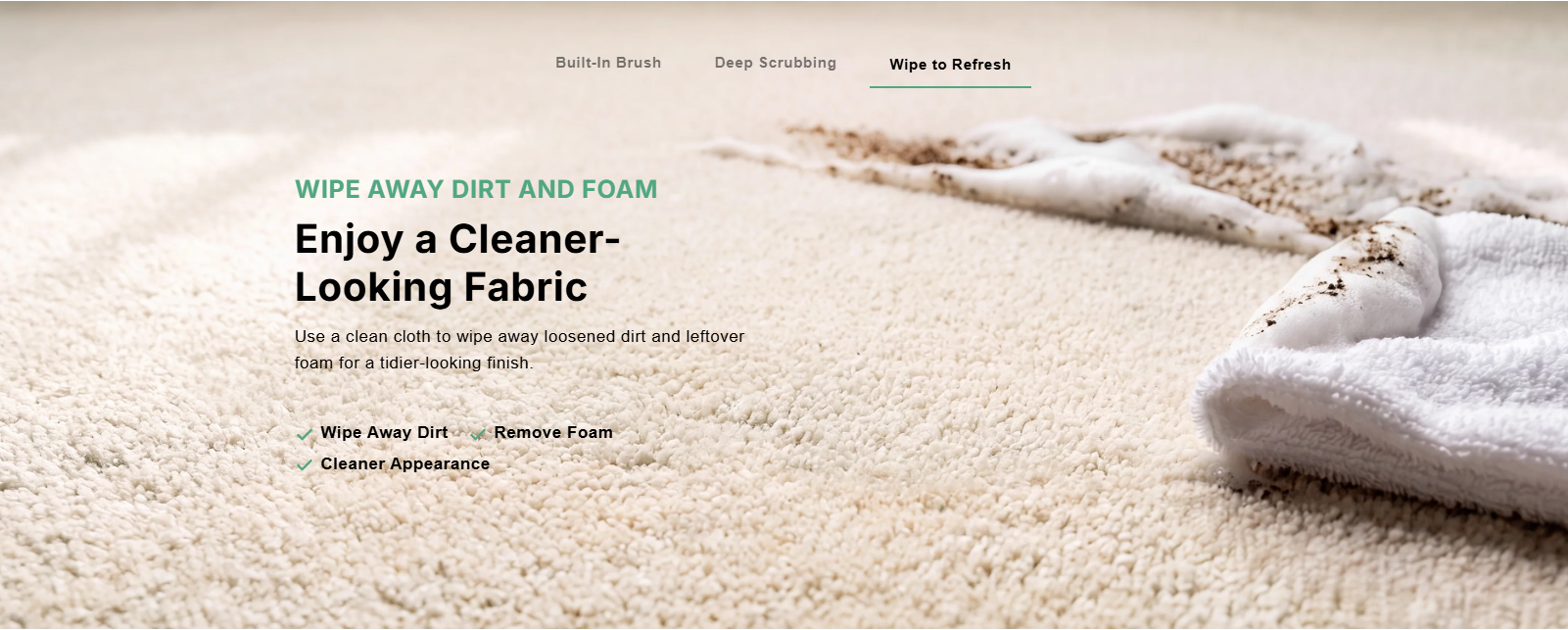 Wipe to Refresh: Wipe away dirt and foam. Enjoy a cleaner-looking fabric. Wipe away dirt, remove foam, cleaner appearance.